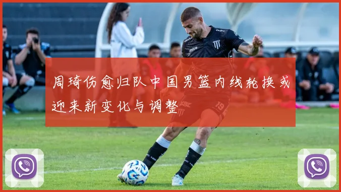 周琦伤愈归队中国男篮内线轮换或迎来新变化与调整
