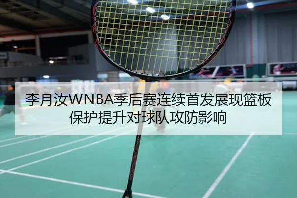 李月汝WNBA季后赛连续首发展现篮板保护提升对球队攻防影响