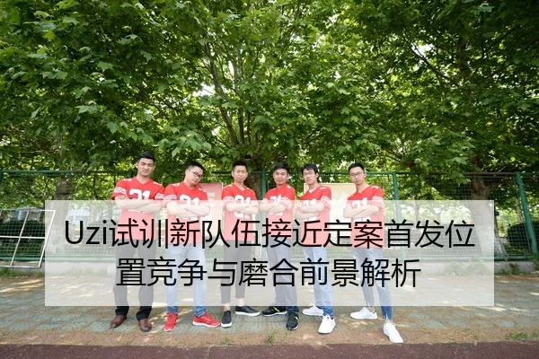 Uzi试训新队伍接近定案首发位置竞争与磨合前景解析